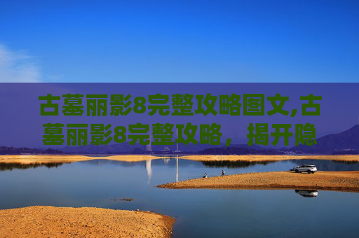 古墓丽影8完整攻略图文,古墓丽影8完整攻略，揭开隐藏的秘密，征服终极挑战
