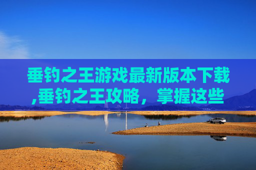 垂钓之王游戏最新版本下载,垂钓之王攻略，掌握这些技巧，成为真正的钓鱼高手