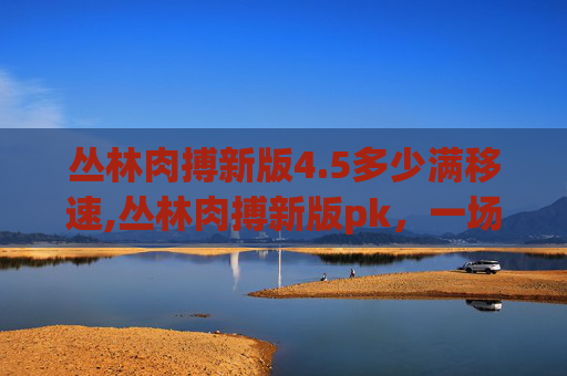 丛林肉搏新版4.5多少满移速,丛林肉搏新版pk，一场刺激的生存挑战