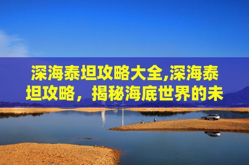 深海泰坦攻略大全,深海泰坦攻略，揭秘海底世界的未知力量