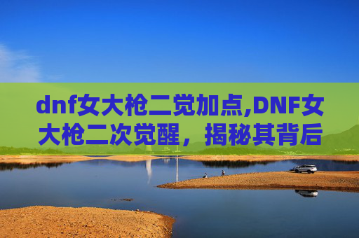 dnf女大枪二觉加点,DNF女大枪二次觉醒，揭秘其背后的奥秘与影响