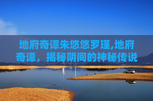 地府奇谭朱悠悠罗瑾,地府奇谭，揭秘阴间的神秘传说与超自然现象