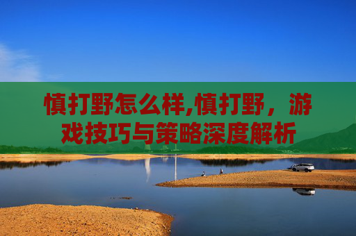 慎打野怎么样,慎打野，游戏技巧与策略深度解析