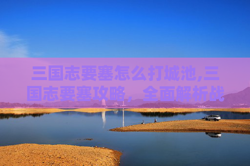 三国志要塞怎么打城池,三国志要塞攻略，全面解析战斗技巧与策略