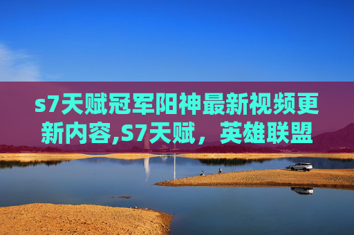 s7天赋冠军阳神最新视频更新内容,S7天赋，英雄联盟中的英雄能力解析