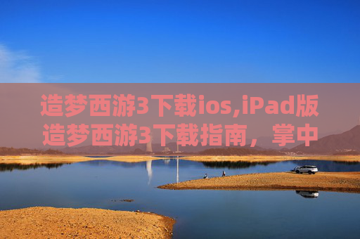 造梦西游3下载ios,iPad版造梦西游3下载指南，掌中冒险，指尖战斗！