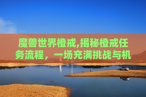 魔兽世界橙戒,揭秘橙戒任务流程，一场充满挑战与机遇的冒险之旅