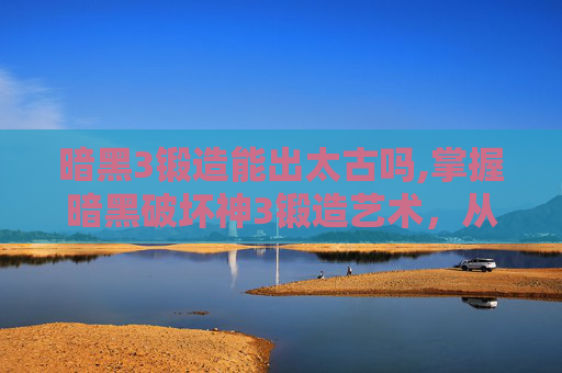 暗黑3锻造能出太古吗,掌握暗黑破坏神3锻造艺术，从基础到精通的全面指南