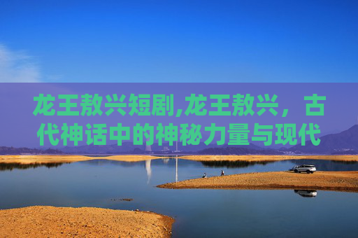 龙王敖兴短剧,龙王敖兴，古代神话中的神秘力量与现代启示