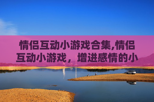 情侣互动小游戏合集,情侣互动小游戏，增进感情的小秘诀
