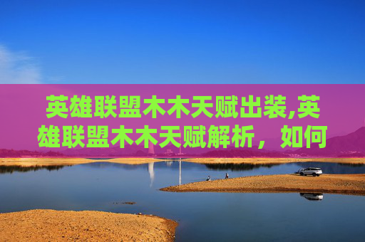 英雄联盟木木天赋出装,英雄联盟木木天赋解析，如何打造你的木木英雄