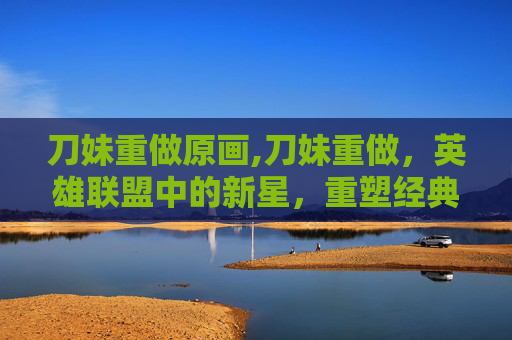 刀妹重做原画,刀妹重做，英雄联盟中的新星，重塑经典战士形象