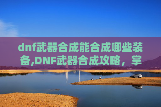 dnf武器合成能合成哪些装备,DNF武器合成攻略，掌握技巧，轻松打造完美装备