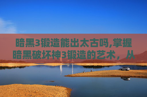 暗黑3锻造能出太古吗,掌握暗黑破坏神3锻造的艺术，从基础到精通
