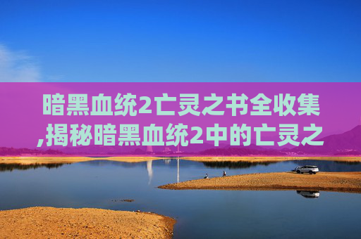 暗黑血统2亡灵之书全收集,揭秘暗黑血统2中的亡灵之书,古老诅咒与终极力量 暗黑血统2亡灵之书全收集,揭秘暗黑血统2中的亡灵之书,古老诅咒与终极力量