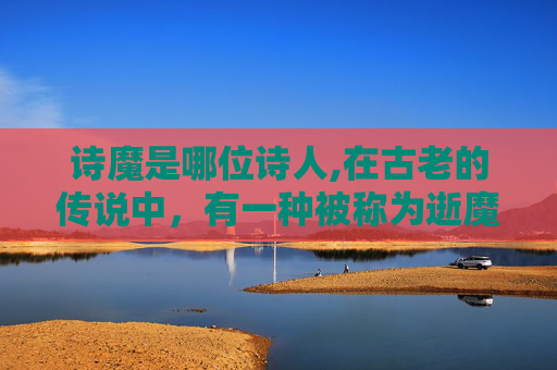 诗魔是哪位诗人,在古老的传说中，有一种被称为逝魔的存在。它们是一种神秘的生物，拥有强大的力量和无尽的寿命。然而，这种生物的存在并非完全无害，它们的存在给人类带来了无尽的恐惧和困扰