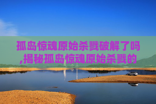 孤岛惊魂原始杀戮破解了吗,揭秘孤岛惊魂原始杀戮的破解技巧与策略