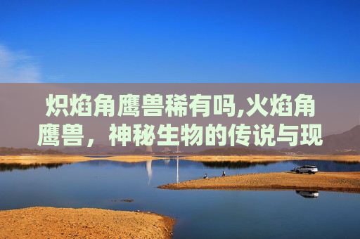 炽焰角鹰兽稀有吗,火焰角鹰兽，神秘生物的传说与现实