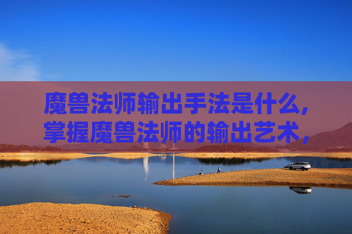 魔兽法师输出手法是什么,掌握魔兽法师的输出艺术，精通技能连招与装备选择