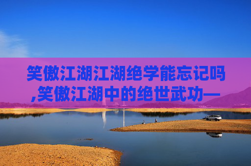 笑傲江湖江湖绝学能忘记吗,笑傲江湖中的绝世武功——独孤九剑 笑傲江湖江湖绝学能忘记吗,笑傲江湖中的绝世武功——独孤九剑