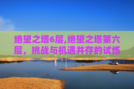 绝望之塔6层,绝望之塔第六层，挑战与机遇并存的试炼之地