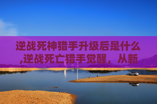 逆战死神猎手升级后是什么,逆战死亡猎手觉醒，从新手到高手的蜕变之路