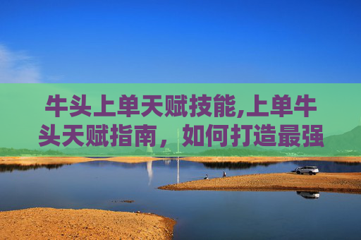 牛头上单天赋技能,上单牛头天赋指南,如何打造最强上路霸主 牛头上单天赋技能,上单牛头天赋指南,如何打造最强上路霸主
