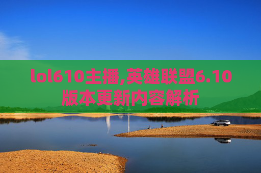 lol610主播,英雄联盟6.10版本更新内容解析