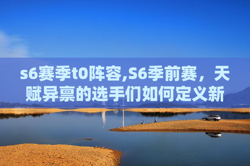 s6赛季t0阵容,S6季前赛,天赋异禀的选手们如何定义新纪元? s6赛季t0阵容,S6季前赛,天赋异禀的选手们如何定义新纪元?