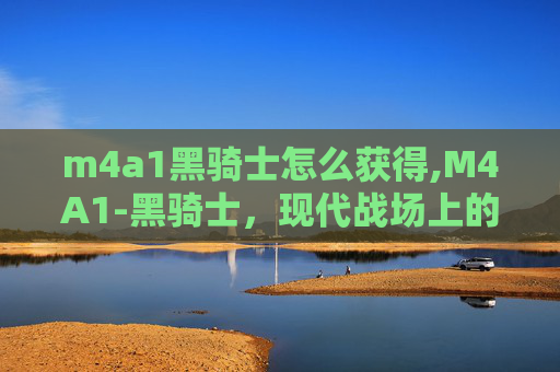 m4a1黑骑士怎么获得,M4A1-黑骑士,现代战场上的传奇武器 m4a1黑骑士怎么获得,M4A1-黑骑士,现代战场上的传奇武器
