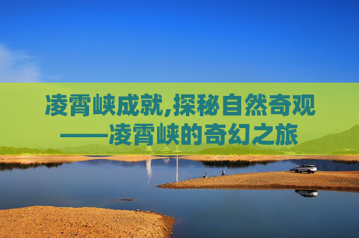 凌霄峡成就,探秘自然奇观——凌霄峡的奇幻之旅