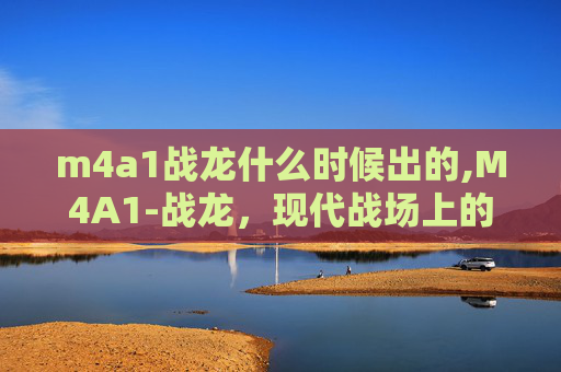 m4a1战龙什么时候出的,M4A1-战龙，现代战场上的传奇武器