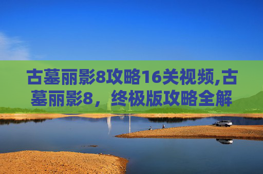 古墓丽影8攻略16关视频,古墓丽影8，终极版攻略全解析