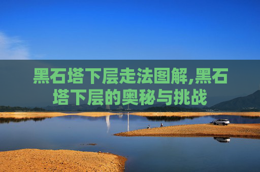 黑石塔下层走法图解,黑石塔下层的奥秘与挑战 黑石塔下层走法图解,黑石塔下层的奥秘与挑战