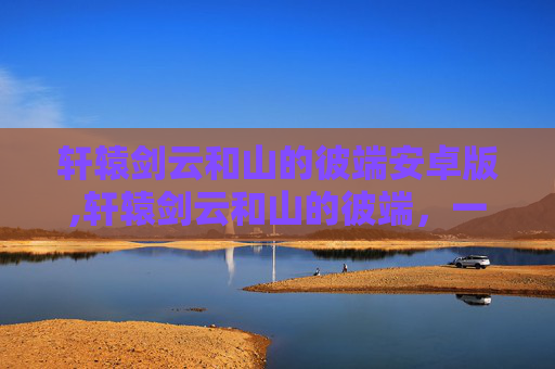 轩辕剑云和山的彼端安卓版,轩辕剑云和山的彼端,一段传奇旅程 轩辕剑云和山的彼端安卓版,轩辕剑云和山的彼端,一段传奇旅程