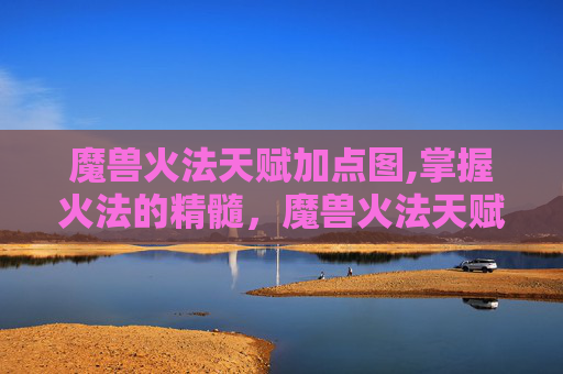 魔兽火法天赋加点图,掌握火法的精髓，魔兽火法天赋深度解析