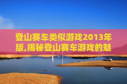 登山赛车类似游戏2013年版,揭秘登山赛车游戏的魅力，速度与激情的完美结合