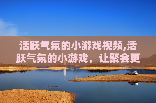 活跃气氛的小游戏视频,活跃气氛的小游戏，让聚会更加欢乐