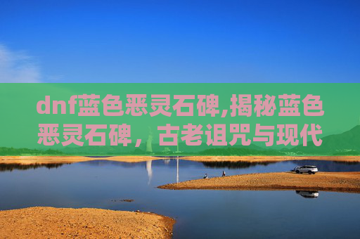 dnf蓝色恶灵石碑,揭秘蓝色恶灵石碑，古老诅咒与现代探险