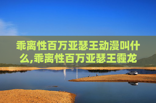 乖离性百万亚瑟王动漫叫什么,乖离性百万亚瑟王霾龙，一场视觉与幻想的盛宴