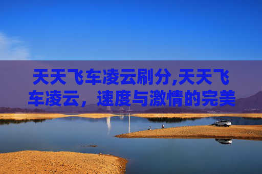 天天飞车凌云刷分,天天飞车凌云，速度与激情的完美融合