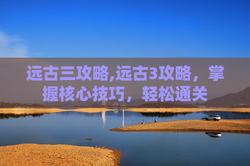 远古三攻略,远古3攻略，掌握核心技巧，轻松通关