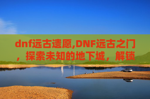 dnf远古遗愿,DNF远古之门，探索未知的地下城，解锁隐藏的秘密