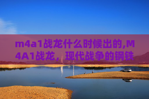 m4a1战龙什么时候出的,M4A1战龙，现代战争的钢铁巨兽