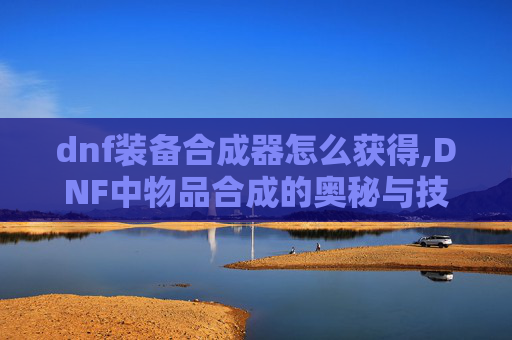 dnf装备合成器怎么获得,DNF中物品合成的奥秘与技巧