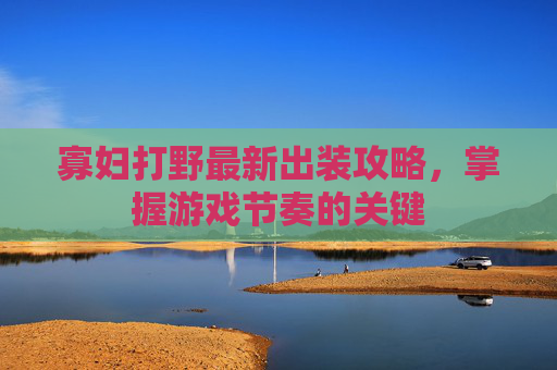 寡妇打野最新出装攻略,掌握游戏节奏的关键 寡妇打野最新出装攻略,掌握游戏节奏的关键
