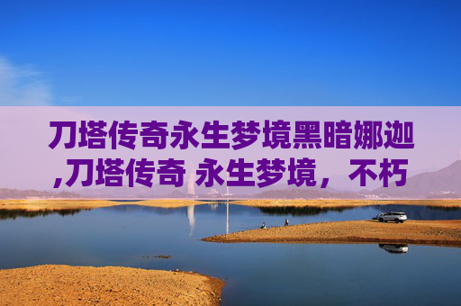 刀塔传奇永生梦境黑暗娜迦,刀塔传奇 永生梦境,不朽传说的终极探索 刀塔传奇永生梦境黑暗娜迦,刀塔传奇 永生梦境,不朽传说的终极探索