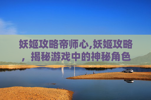 妖姬攻略帝师心,妖姬攻略,揭秘游戏中的神秘角色 妖姬攻略帝师心,妖姬攻略,揭秘游戏中的神秘角色