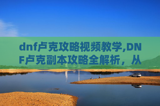 dnf卢克攻略视频教学,DNF卢克副本攻略全解析,从新手到高手的通关秘诀 dnf卢克攻略视频教学,DNF卢克副本攻略全解析,从新手到高手的通关秘诀