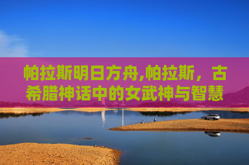 帕拉斯明日方舟,帕拉斯,古希腊神话中的女武神与智慧女神 帕拉斯明日方舟,帕拉斯,古希腊神话中的女武神与智慧女神